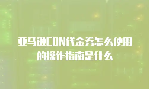 亚马逊CDN代金券怎么使用的操作指南是什么