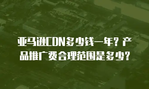 亚马逊CDN多少钱一年？产品推广费合理范围是多少？