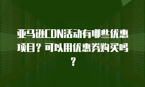 亚马逊CDN活动有哪些优惠项目？可以用优惠券购买吗？