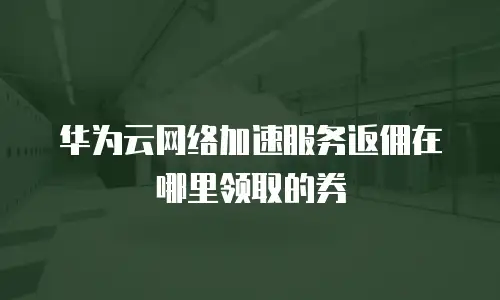 华为云网络加速服务返佣在哪里领取的券