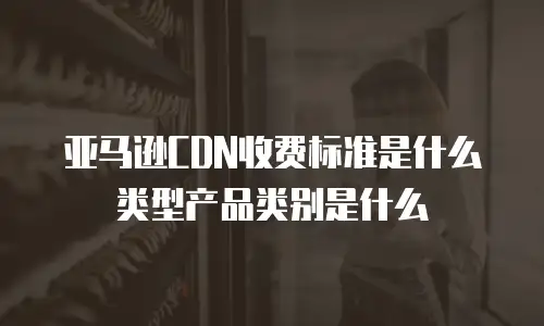 亚马逊CDN收费标准是什么类型产品类别是什么