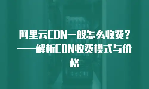 阿里云CDN一般怎么收费？&mdash;&mdash;解析CDN收费模式与价格