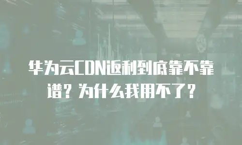 华为云CDN返利到底靠不靠谱？为什么我用不了？