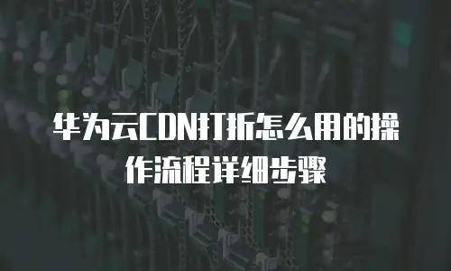 华为云CDN打折怎么用的操作流程详细步骤