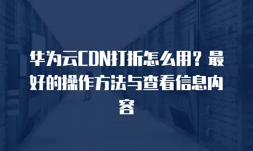 华为云CDN打折怎么用？最好的操作方法与查看信息内容