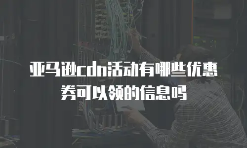 亚马逊cdn活动有哪些优惠券可以领的信息吗