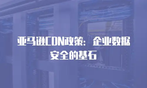 亚马逊CDN政策：企业数据安全的基石
