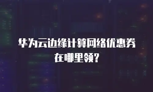 华为云边缘计算网络优惠券在哪里领？