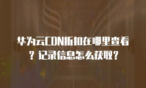 华为云CDN折扣在哪里查看？记录信息怎么获取？