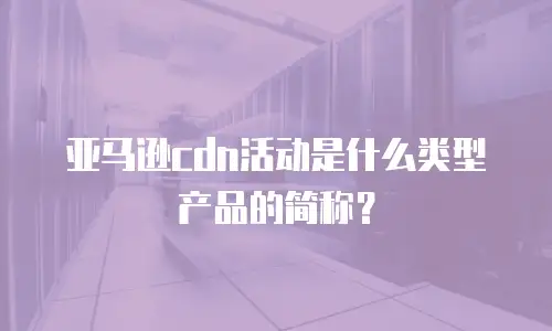 亚马逊cdn活动是什么类型产品的简称？