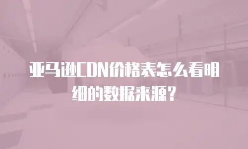 亚马逊CDN价格表怎么看明细的数据来源？