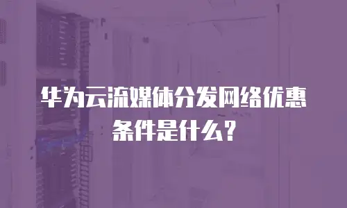 华为云流媒体分发网络优惠条件是什么？
