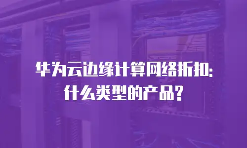 华为云边缘计算网络折扣: 什么类型的产品?