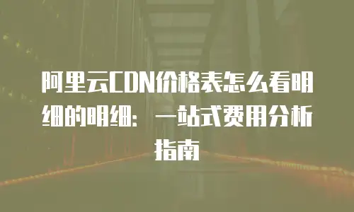 阿里云CDN价格表怎么看明细的明细：一站式费用分析指南