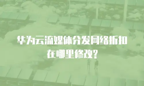华为云流媒体分发网络折扣在哪里修改?