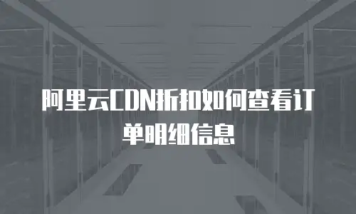 阿里云CDN折扣如何查看订单明细信息