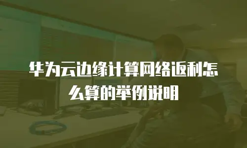 华为云边缘计算网络返利怎么算的举例说明