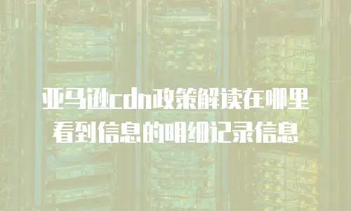 亚马逊cdn政策解读在哪里看到信息的明细记录信息