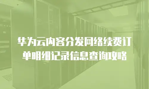 华为云内容分发网络续费订单明细记录信息查询攻略