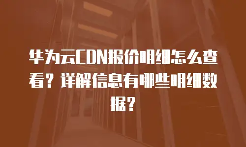 华为云CDN报价明细怎么查看？详解信息有哪些明细数据？
