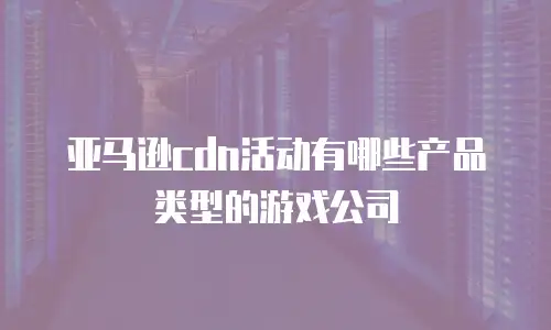 亚马逊cdn活动有哪些产品类型的游戏公司
