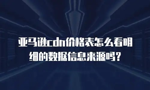 亚马逊cdn价格表怎么看明细的数据信息来源吗？