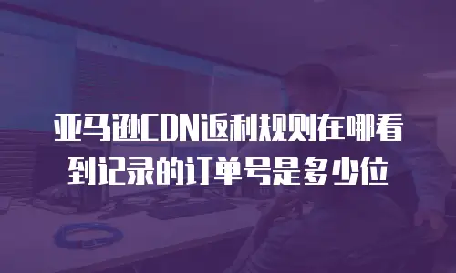 亚马逊CDN返利规则在哪看到记录的订单号是多少位