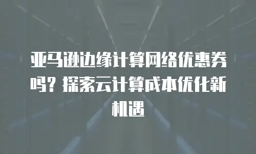 亚马逊边缘计算网络优惠券吗？探索云计算成本优化新机遇