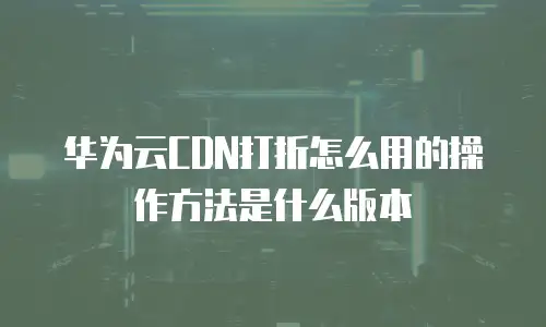 华为云CDN打折怎么用的操作方法是什么版本