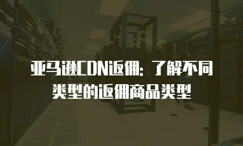 亚马逊CDN返佣: 了解不同类型的返佣商品类型
