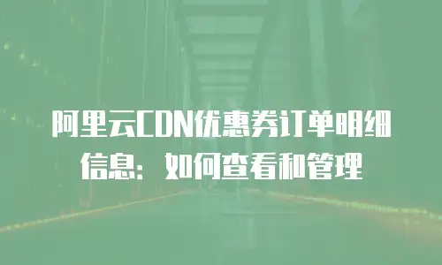 阿里云CDN优惠券订单明细信息：如何查看和管理