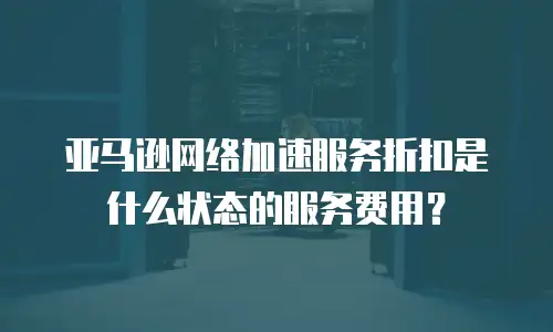 亚马逊网络加速服务折扣是什么状态的服务费用？