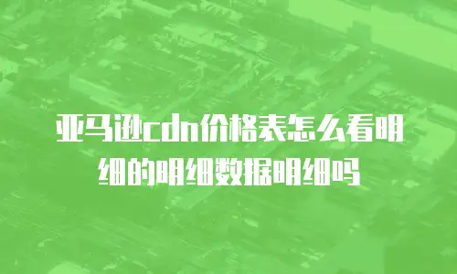 亚马逊cdn价格表怎么看明细的明细数据明细吗