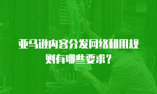 亚马逊内容分发网络租用规则有哪些要求？