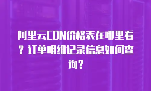 阿里云CDN价格表在哪里看？订单明细记录信息如何查询？