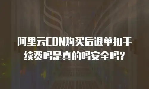阿里云CDN购买后退单扣手续费吗是真的吗安全吗？