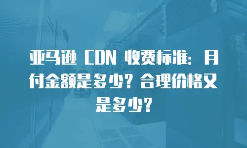 亚马逊 CDN 收费标准：月付金额是多少？合理价格又是多少？