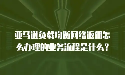 亚马逊负载均衡网络返佣怎么办理的业务流程是什么？