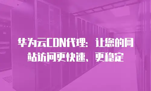 华为云CDN代理：让您的网站访问更快速、更稳定