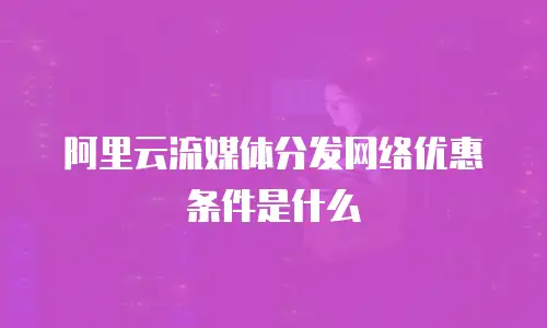 阿里云流媒体分发网络优惠条件是什么