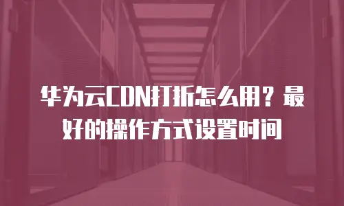 华为云CDN打折怎么用？最好的操作方式设置时间