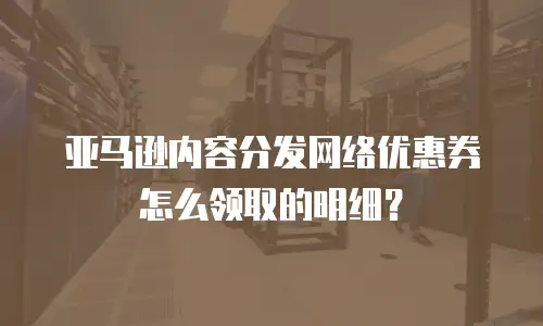 亚马逊内容分发网络优惠券怎么领取的明细？