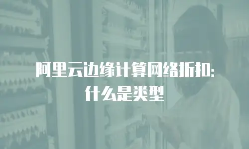 阿里云边缘计算网络折扣：什么是类型