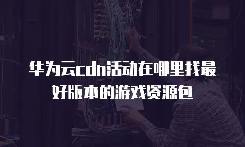 华为云cdn活动在哪里找最好版本的游戏资源包
