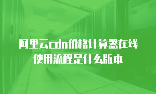 阿里云cdn价格计算器在线使用流程是什么版本