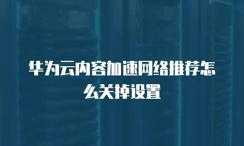 华为云内容加速网络推荐怎么关掉设置