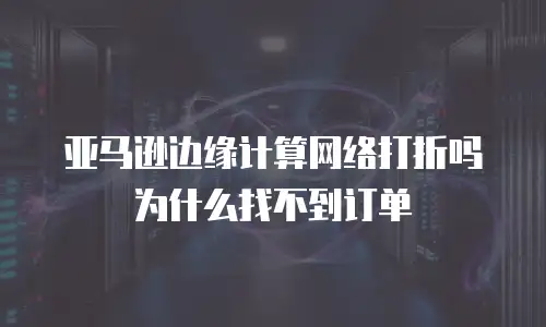 亚马逊边缘计算网络打折吗为什么找不到订单