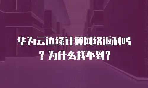 华为云边缘计算网络返利吗？为什么找不到？