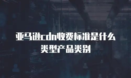 亚马逊cdn收费标准是什么类型产品类别