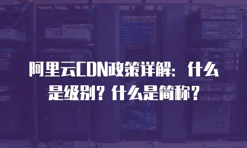 阿里云CDN政策详解：什么是级别？什么是简称？